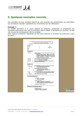 5. Quelques exemples concrets

Ces exemples ont pour principal objectif de vous proposer des présentations qui permettent
aux recruteurs d'accéder rapidement aux informations qui les intéressent.

Exemple 1 :
Ce modèle permettra à un jeune diplômé de présenter rapidement et simplement ses
premières expériences ainsi que sa formation dans le détail. Il permettra au recruteur de très
vite trouver les connaissances clés du candidat.
Vous noterez la présence importante du titre afin d'informer le recruteur du profil qu'il a sous
les yeux.




Les fiches Techniques de Cadrexport – « Le CV »
Cadrexport - +33 (0)4 73 14 26 14 – contact@cadrexport.com                                page 6
 