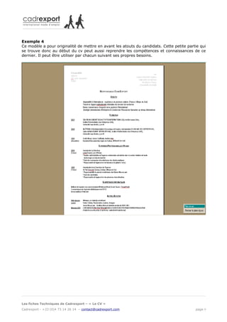 Exemple 4
Ce modèle a pour originalité de mettre en avant les atouts du candidats. Cette petite partie qui
se trouve donc au début du cv peut aussi reprendre les compétences et connaissances de ce
dernier. Il peut être utiliser par chacun suivant ses propres besoins.




Les fiches Techniques de Cadrexport – « Le CV »
Cadrexport - +33 (0)4 73 14 26 14 – contact@cadrexport.com                                page 9
 