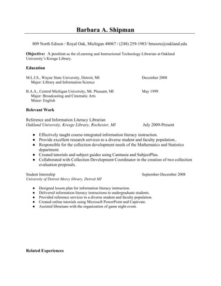 Barbara A. Shipman

    809 North Edison / Royal Oak, Michigan 48067 / (248) 259-1983/ bmoore@oakland.edu

Objective: A position as the eLearning and Instructional Technology Librarian at Oakland
University’s Kresge Library.

Education

M.L.I.S., Wayne State University, Detroit, MI                            December 2008
  Major: Library and Information Science

B.A.A., Central Michigan University, Mt. Pleasant, MI                    May 1999
  Major: Broadcasting and Cinematic Arts
  Minor: English

Relevant Work

Reference and Information Literacy Librarian
Oakland University, Kresge Library, Rochester, MI                         July 2009-Present

    ● Effectively taught course-integrated information literacy instruction.
    ● Provide excellent research services to a diverse student and faculty population..
    ● Responsible for the collection development needs of the Mathematics and Statistics
      department.
    ● Created tutorials and subject guides using Camtasia and SubjectPlus.
    ● Collaborated with Collection Development Coordinator in the creation of two collection
      evaluation proposals.

Student Internship                                                       September-December 2008
University of Detroit Mercy library, Detroit MI

    ●   Designed lesson plan for information literacy instruction.
    ●   Delivered information literacy instructions to undergraduate students.
    ●   Provided reference services to a diverse student and faculty population.
    ●   Created online tutorials using Microsoft PowerPoint and Captivate.
    ●   Assisted librarians with the organization of game night event.




Related Experiences
 