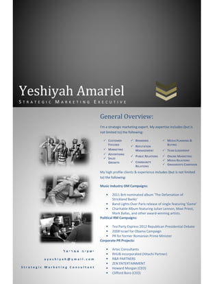 Yeshiyah Amariel
STRATEGIC MARKETING EXECUTIVE


                                 General Overview:
                                 I'm a strategic marketing expert. My expertise includes (but is
                                 not limited to) the following:

                                         CUSTOMER        BRANDING                MEDIA PLANNING &
                                         FOCUSED         REPUTATION              BUYING
                                         MARKETING       MANAGEMENT              TEAM LEADERSHIP
                                         ADVERTISING
                                                         P UBLIC RELATIONS       ONLINE MARKETING
                                         SALES
                                                                                 MEDIA RELATIONS
                                         GROWTH          COMMUNITY
                                                         RELATIONS               GRASSROOTS CAMPAIGN

                                 My high profile clients & experience includes (but is not limited
                                 to) the following:

                                 Music Industry OM Campaigns:

                                     •    2011 Brit nominated album 'The Defamation of
                                          Strickland Banks'
                                     • Band Lights Over Paris release of single featuring 'Game'
                                     • Charitable Album featuring Julian Lennon, Maxi Priest,
                                          Mark Ballas, and other award-winning artists.
                                 Political RM Campaigns:

                                    • Tea Party Express 2012 Republican Presidential Debate
                                    • 2008 Israel for Obama Campaign
                                    • PR for former Romanian Prime Minister
                                 Corporate PR Projects:

                 ‫ישעיה אמריאל‬
                                     •     Artec Consultants
                                     •     RHUB Incorporated (Hitachi Partner)
         ayeshiyah@ymail.com         •     R&R PARTNERS
                                     •     ZEN ENTERTAINMENT
Strategic Marketing Consultant       •     Howard Morgan (CEO)
                                     •     Clifford Boro (CEO)
 