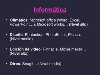 Informática
• Ofimática: Microsoft office (Word, Excel,
  PowerPoint…), Microsoft works… (Nivel alto)

• Diseño: Photoshop, PhotoEditor, Picasa…
  (Nivel medio)

• Edición de video: Pinnacle, Movie maker…
  (Nivel alto)

• Otros: Snagit… (Nivel medio)
 
