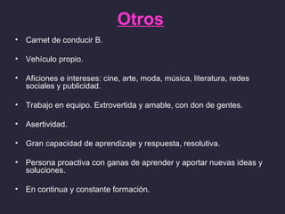 Otros
•   Carnet de conducir B.

•   Vehículo propio.

•   Aficiones e intereses: cine, arte, moda, música, literatura, redes
    sociales y publicidad.

•   Trabajo en equipo. Extrovertida y amable, con don de gentes.

•   Asertividad.

•   Gran capacidad de aprendizaje y respuesta, resolutiva.

•   Persona proactiva con ganas de aprender y aportar nuevas ideas y
    soluciones.

•   En continua y constante formación.
 
