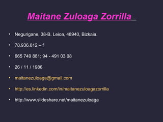 Maitane Zuloaga Zorrilla
•   Negurigane, 38-B. Leioa, 48940, Bizkaia.

•   78.936.812 – f

•   665 749 881; 94 - 491 03 08

•   26 / 11 / 1986

•   maitanezuloaga@gmail.com

•   http://es.linkedin.com/in/maitanezuloagazorrilla

•   http://www.slideshare.net/maitanezuloaga
 