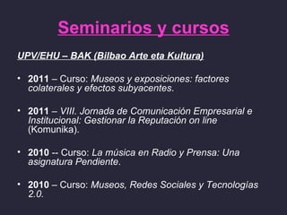 Seminarios y cursos
UPV/EHU – BAK (Bilbao Arte eta Kultura)

• 2011 – Curso: Museos y exposiciones: factores
  colaterales y efectos subyacentes.

• 2011 – VIII. Jornada de Comunicación Empresarial e
  Institucional: Gestionar la Reputación on line
  (Komunika).

• 2010 -- Curso: La música en Radio y Prensa: Una
  asignatura Pendiente.

• 2010 – Curso: Museos, Redes Sociales y Tecnologías
  2.0.
 