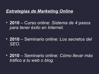 Estrategias de Marketing Online

• 2010 – Curso online: Sistema de 4 pasos
  para tener éxito en Internet.

• 2010 – Seminario online: Los secretos del
  SEO.

• 2010 – Seminario online: Cómo llevar más
  tráfico a tu web o blog.
 
