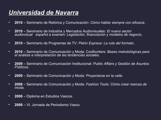 Universidad de Navarra
•   2010 – Seminario de Retórica y Comunicación: Cómo hablar siempre con eficacia.

•   2010 – Seminario de Industria y Mercados Audiovisuales: El nuevo sector
    audiovisual español a examen: Legislación, financiación y modelos de negocio.

•   2010 – Seminario de Programas de TV: Pekín Express: La ruta del formato.

•   2010 – Seminario de Comunicación y Moda: Coolhunters: Bases metodológicas para
    el análisis e interpretación de las tendencias sociales.

•   2009 – Seminario de Comunicación Institucional: Public Affairs y Gestión de Asuntos
    Públicos.

•   2009 – Seminario de Comunicación y Moda: Proyectarse en la calle.

•   2008 – Seminario de Comunicación y Moda: Fashion Tools: Cómo crear marcas de
    moda.

•   2008 – Diploma en Estudios Vascos.

•   2008 – VI. Jornada de Periodismo Vasco.
 