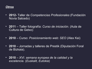 Otros

• 2012- Taller de Competencias Profesionales (Fundación
  Novia Salcedo)

• 2011 – Taller fotografía: Curso de iniciación. (Aula de
  Cultura de Getxo)

• 2010 – Curso: Posicionamiento web: SEO (Alex Kei)

• 2010 – Jornadas y talleres de Prestik (Diputación Foral
  de Bizkaia).

• 2010 – XVI. semana europea de la calidad y la
  excelencia. (Euskalit, Eutokia)
 