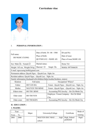 Curriculum vitae




I.       PERSONAL INFORMATION :


                                Date of birth: 30 - 08 - 1988     ID card No:
Full name:
                                Place of birth:                   Date of issue:
     HO NGOC CUONG
                                QUYNH LUU - NGHE AN               Place of issue:NGHE AN

Sex: Male        x Female       Marital status:                   Home Tel:
Height: 165 cm, Weight:54 kg    Married            Single   x     Mobile: 0973846630
E-mail: ngoccuong.ho88@gmail.com
Permanent address: Quynh Ngoc – Quynh Luu –Nghe An
Resident address: Quynh Ngoc – Quynh Luu – Nghe An
Family information (husband/wife/children/father/mother/brothers, sisters)
    Relation              Full name                         Occupation? Where?
        Father        HO VAN BA                   Famer . Quynh Ngoc – Quynh Luu – Nghe An
       Mother         NGUYEN THI MINH             Famer . Quynh Ngoc - Quynh Luu – Nghe An
     Eldest sister    HO THI BINH                  Accounting.PNJ Jewelry – Ho Chi Minh City
                                                  Employee. Vissan Company – Ho Chi Minh
     Elder sister     HO THI YEN
                                                  City
     Elder sister     HO THI KIEN                  Accounting.PNJ Jewelry – Ho Chi Minh City

II. EDUCATION :
1. MAJOR :
       Year                                                                          Mode of
                        Major             University/College           Certificate
From…. To…..                                                                           training
2003   2006                        NGUYEN DUC MAU……..high High_School                    Pupil
                                                          graduated
                                   school
 