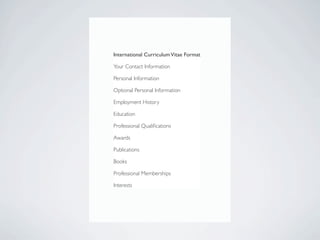 International Curriculum Vitae Format

Your Contact Information

Personal Information

Optional Personal Information

Employment History

Education

Professional Qualiﬁcations

Awards

Publications

Books

Professional Memberships

Interests
 