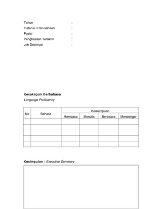 Tahun                          :
Instansi / Perusahaan          :
Posisi                         :
Penghasilan Terakhir           :
Job Deskripsi                  :




Kecakapan Berbahasa
Language Proficiency


                                            Kemampuan
No         Bahasa
                          Membaca      Menulis      Berbicara   Mendengar




Kesimpulan / Executive Summary
(Penjelasan singkat mengenai kualifikasi, kemampuan dalam pekerjaan, dan
data personal lainnya)
 