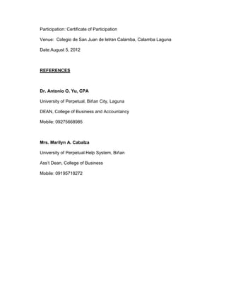 Participation: Certificate of Participation

Venue: Colegio de San Juan de letran Calamba, Calamba Laguna

Date:August 5, 2012



REFERENCES



Dr. Antonio O. Yu, CPA

University of Perpetual, Biñan City, Laguna

DEAN, College of Business and Accountancy

Mobile: 09275668985



Mrs. Marilyn A. Cabalza

University of Perpetual Help System, Biñan

Ass’t Dean, College of Business

Mobile: 09195718272
 