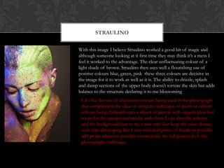 STRAULINO


With this image I believe Straulino worked a good bit of magic and
although someone looking at it first time they may think it’s a mess I
feel it worked to the advantage. The clear unfluctuating colour of a
light shade of brown. Straulino then uses well a flourishing use of
positive colours blue, green, pink these three colours are decisive in
the image for it to work as well as it is. The ability to drizzle, splash
and damp sections of the upper body doesn't torture the skin but adds
balance to the structure declaring it to me blossoming
 I do like the use of aluminous colours being used in the photograph
 that complement the idea of using the technique of paint or vibrant
 colours being flickered onto a object or person with organization but
 room for the unexpected maybe with these I can alter the colours
 and the background just to try a new style but keep the same theme,
 over time developing this I may included prints of hands or possible
 add props wherever possible to maximise the full potential of this
 photography technique.
 