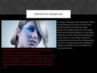 SEBASTIAN SZWAJCZAK


                                                           Looking at this piece from Sebastian, I think
                                                           for and image such as this to work; there
                                                           needs to be more towards the image
                                                           because the background seems to be quite
                                                           blunt and not merely effective. I don’t think
                                                           Sebastian used he's full potential effectively
                                                           to the success of the image. He doesn't
                                                           really adventure in the colours being used he
                                                           just uses one colour blue and use different
                                                           shades of it which to me isn't different in
                                                           any particular way.
In all honesty I cant say I was inspired by this piece i
felt there wasn’t enough given to award
experimentation but nonetheless it doesn't mean I cant
achieve using parts of these photos to my advantage
like the shaded blue areas I can manipulate the way its
structured and use different variations on other parts
too.
 