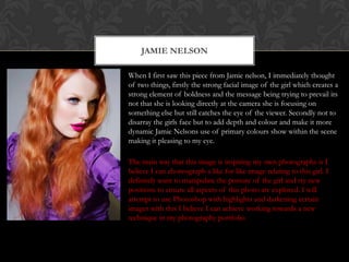 JAMIE NELSON

When I first saw this piece from Jamie nelson, I immediately thought
of two things, firstly the strong facial image of the girl which creates a
strong element of boldness and the message being trying to prevail its
not that she is looking directly at the camera she is focusing on
something else but still catches the eye of the viewer. Secondly not to
disarray the girls face but to add depth and colour and make it more
dynamic Jamie Nelsons use of primary colours show within the scene
making it pleasing to my eye.

The main way that this image is inspiring my own photographs is I
believe I can choreograph a like for like image relating to this girl. I
definitely want to manipulate the posture of the girl and try new
positions to ensure all aspects of this photo are explored. I will
attempt to use Photoshop with highlights and darkening certain
images with this I believe I can achieve working towards a new
technique in my photography portfolio
 