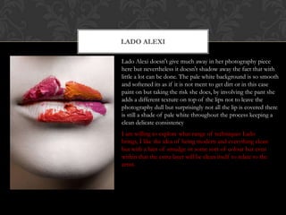 LADO ALEXI

Lado Alexi doesn't give much away in her photography piece
here but nevertheless it doesn't shadow away the fact that with
little a lot can be done. The pale white background is so smooth
and softened its as if it is not ment to get dirt or in this case
paint on but taking the risk she does, by involving the pant she
adds a different texture on top of the lips not to leave the
photography dull but surprisingly not all the lip is covered there
is still a shade of pale white throughout the process keeping a
clean delicate consistency
I am willing to explore what range of techniques Lado
brings, I like the idea of being modern and everything clean
but with a hint of smudge or some sort of colour but even
within that the extra layer will be clean itself to relate to the
artist.
 