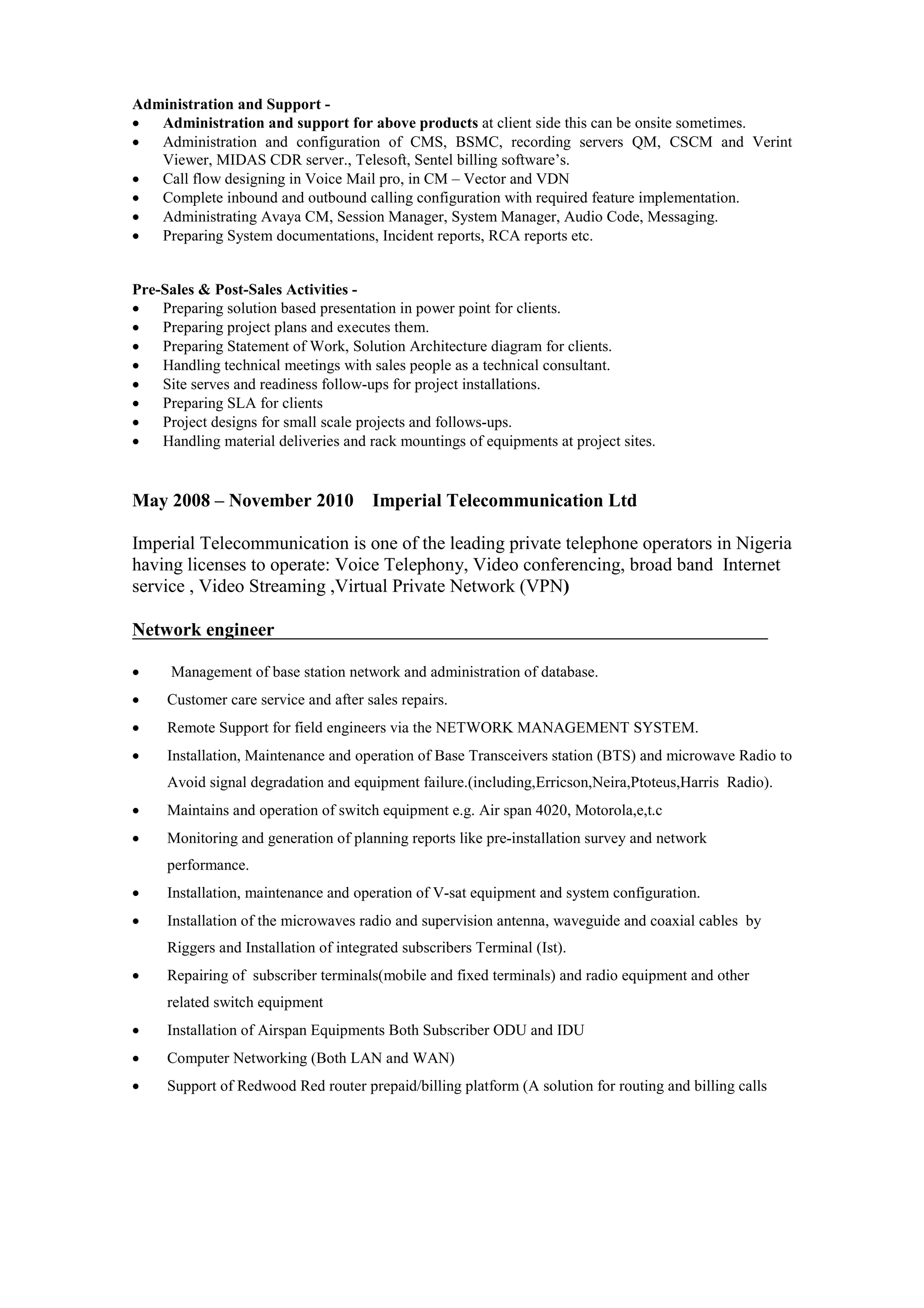 Administration and Support -
  Administration and support for above products at client side this can be onsite sometimes.
  Administration and configuration of CMS, BSMC, recording servers QM, CSCM and Verint
   Viewer, MIDAS CDR server., Telesoft, Sentel billing software’s.
  Call flow designing in Voice Mail pro, in CM – Vector and VDN
  Complete inbound and outbound calling configuration with required feature implementation.
  Administrating Avaya CM, Session Manager, System Manager, Audio Code, Messaging.
  Preparing System documentations, Incident reports, RCA reports etc.


Pre-Sales & Post-Sales Activities -
   Preparing solution based presentation in power point for clients.
   Preparing project plans and executes them.
   Preparing Statement of Work, Solution Architecture diagram for clients.
   Handling technical meetings with sales people as a technical consultant.
   Site serves and readiness follow-ups for project installations.
   Preparing SLA for clients
   Project designs for small scale projects and follows-ups.
   Handling material deliveries and rack mountings of equipments at project sites.


May 2008 – November 2010              Imperial Telecommunication Ltd

Imperial Telecommunication is one of the leading private telephone operators in Nigeria
having licenses to operate: Voice Telephony, Video conferencing, broad band Internet
service , Video Streaming ,Virtual Private Network (VPN)

Network engineer

     Management of base station network and administration of database.
    Customer care service and after sales repairs.
    Remote Support for field engineers via the NETWORK MANAGEMENT SYSTEM.
    Installation, Maintenance and operation of Base Transceivers station (BTS) and microwave Radio to
     Avoid signal degradation and equipment failure.(including,Erricson,Neira,Ptoteus,Harris Radio).
    Maintains and operation of switch equipment e.g. Air span 4020, Motorola,e,t.c
    Monitoring and generation of planning reports like pre-installation survey and network
     performance.
    Installation, maintenance and operation of V-sat equipment and system configuration.
    Installation of the microwaves radio and supervision antenna, waveguide and coaxial cables by
     Riggers and Installation of integrated subscribers Terminal (Ist).
    Repairing of subscriber terminals(mobile and fixed terminals) and radio equipment and other
     related switch equipment
    Installation of Airspan Equipments Both Subscriber ODU and IDU
    Computer Networking (Both LAN and WAN)
    Support of Redwood Red router prepaid/billing platform (A solution for routing and billing calls
 