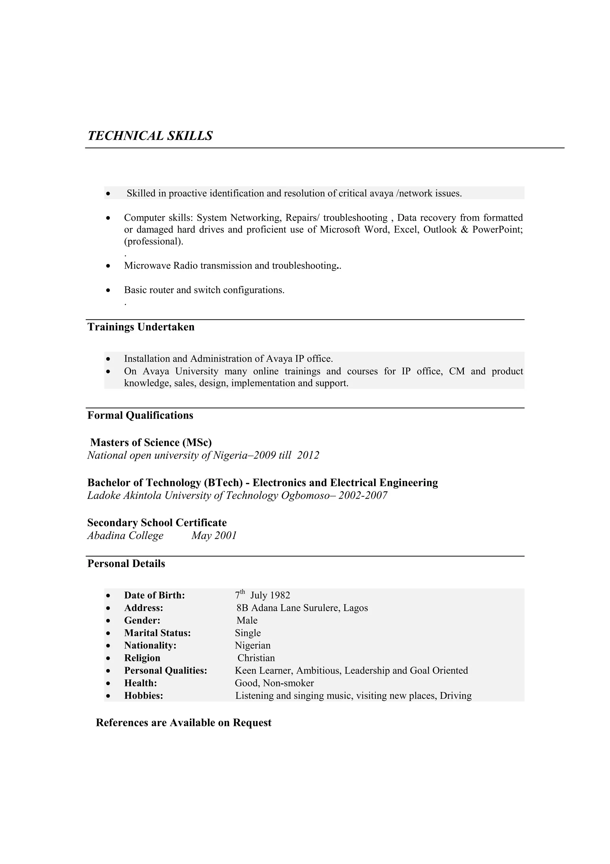 TECHNICAL SKILLS



       Skilled in proactive identification and resolution of critical avaya /network issues.

      Computer skills: System Networking, Repairs/ troubleshooting , Data recovery from formatted
       or damaged hard drives and proficient use of Microsoft Word, Excel, Outlook & PowerPoint;
       (professional).
       .
      Microwave Radio transmission and troubleshooting..

      Basic router and switch configurations.
       .

Trainings Undertaken

      Installation and Administration of Avaya IP office.
      On Avaya University many online trainings and courses for IP office, CM and product
       knowledge, sales, design, implementation and support.


Formal Qualifications

Masters of Science (MSc)
National open university of Nigeria–2009 till 2012

Bachelor of Technology (BTech) - Electronics and Electrical Engineering
Ladoke Akintola University of Technology Ogbomoso– 2002-2007

Secondary School Certificate
Abadina College     May 2001

Personal Details

      Date of Birth:              7th July 1982
      Address:                    8B Adana Lane Surulere, Lagos
      Gender:                     Male
      Marital Status:             Single
      Nationality:                Nigerian
      Religion                     Christian
      Personal Qualities:         Keen Learner, Ambitious, Leadership and Goal Oriented
      Health:                     Good, Non-smoker
      Hobbies:                    Listening and singing music, visiting new places, Driving

 References are Available on Request
 