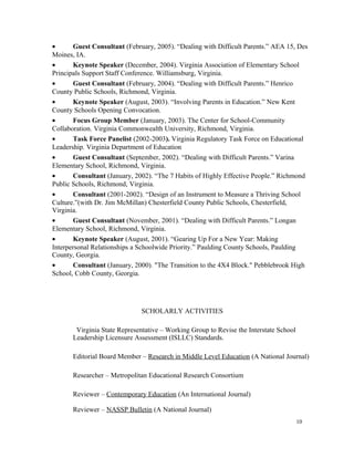 • Guest Consultant (February, 2005). “Dealing with Difficult Parents.” AEA 15, Des
Moines, IA.
• Keynote Speaker (December, 2004). Virginia Association of Elementary School
Principals Support Staff Conference. Williamsburg, Virginia.
• Guest Consultant (February, 2004). “Dealing with Difficult Parents.” Henrico
County Public Schools, Richmond, Virginia.
• Keynote Speaker (August, 2003). “Involving Parents in Education.” New Kent
County Schools Opening Convocation.
• Focus Group Member (January, 2003). The Center for School-Community
Collaboration. Virginia Commonwealth University, Richmond, Virginia.
• Task Force Panelist (2002-2003). Virginia Regulatory Task Force on Educational
Leadership. Virginia Department of Education
• Guest Consultant (September, 2002). “Dealing with Difficult Parents.” Varina
Elementary School, Richmond, Virginia.
• Consultant (January, 2002). “The 7 Habits of Highly Effective People.” Richmond
Public Schools, Richmond, Virginia.
• Consultant (2001-2002). “Design of an Instrument to Measure a Thriving School
Culture.”(with Dr. Jim McMillan) Chesterfield County Public Schools, Chesterfield,
Virginia.
• Guest Consultant (November, 2001). “Dealing with Difficult Parents.” Longan
Elementary School, Richmond, Virginia.
• Keynote Speaker (August, 2001). “Gearing Up For a New Year: Making
Interpersonal Relationships a Schoolwide Priority.” Paulding County Schools, Paulding
County, Georgia.
• Consultant (January, 2000). "The Transition to the 4X4 Block." Pebblebrook High
School, Cobb County, Georgia.
SCHOLARLY ACTIVITIES
Virginia State Representative – Working Group to Revise the Interstate School
Leadership Licensure Assessment (ISLLC) Standards.
Editorial Board Member – Research in Middle Level Education (A National Journal)
Researcher – Metropolitan Educational Research Consortium
Reviewer – Contemporary Education (An International Journal)
Reviewer – NASSP Bulletin (A National Journal)
10
 