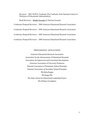 Reviewer – 2001 NCPEA Yearbook (The Yearbook of the National Council of
Professors of Educational Administration)
Book Reviewer – Middle Grounds (A National Journal)
Conference Proposal Reviewer – 2008 American Educational Research Association
Conference Proposal Reviewer – 2004 American Educational Research Association
Conference Proposal Reviewer – 2002 American Educational Research Association
Conference Proposal Reviewer – 2000 American Educational Research Association.
PROFESSIONAL AFFILIATIONS
American Educational Research Association
Association for the Advancement of Educational Research
Association for Supervision and Curriculum Development
American Association of University Professors
National Association of Elementary School Principals
National Association of Secondary School Principals
Phi Delta Kappa
Phi Kappa Phi
The State Action for Educational Leadership Project
The Wallace Foundation
11
 