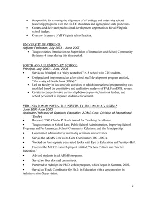 • Responsible for ensuring the alignment of all college and university school
leadership programs with the ISLLC Standards and appropriate state guidelines.
• Created and delivered professional development opportunities for all Virginia
school leaders.
• Oversaw licensure of all Virginia school leaders.
UNIVERSITY OF VIRGINIA
Adjunct Professor, July 2003 – June 2007
• Taught courses Introduction to Supervision of Instruction and School-Community
Relations 4 times during this time period.
SOUTH ANNA ELEMENTARY SCHOOL
Principal, July 2003 – June, 2005
• Served as Principal of a “fully accredited” K-5 school with 725 students.
• Designed and implemented an after school staff development program entitled,
“University of South Anna (USA).”
• Led the faculty in data analysis activities in which instructional programming was
modified based on quantitative and qualitative analyses of PALS and SOL scores.
• Created a comprehensive partnership between parents, business leaders, and
school personnel to improve student achievement.
VIRGINIA COMMONWEALTH UNIVERSITY, RICHMOND, VIRGINIA
June 2001-June 2003
Assistant Professor of Graduate Education, ADMS Core, Division of Educational
Studies
• Received 2003 Charles P. Ruch Award for Teaching Excellence.
• Taught courses in School Law, Public School Administration, Improving School
Programs and Performances, School-Community Relations, and the Principalship.
• Coordinated administrative internship seminars and activities
• Served the ADMS Core as its Core Coordinator (2001-2003).
• Worked on four separate contracted books with Eye on Education and Prentice-Hall.
• Directed the MERC research project entitled, “School Culture and Teacher
Retention.”
• Advised students in all ADMS programs.
• Served on four doctoral committees.
• Partnered to redesign the Ph.D. cohort program, which began in Summer, 2002.
• Served as Track Coordinator for Ph.D. in Education with a concentration in
Administration/Supervision.
2
 