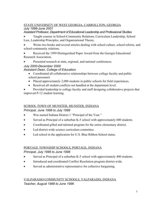 STATE UNIVERSITY OF WEST GEORGIA, CARROLLTON, GEORGIA
July 1999-June 2001
Assistant Professor, Department of Educational Leadership and Professional Studies
• Taught courses in School-Community Relations, Curriculum Leadership, School
Law, Leadership Principles, and Organizational Theory.
• Wrote two books and several articles dealing with school culture, school reform, and
school-community relations.
• Received the 1999 Distinguished Paper Award from the Georgia Educational
Research Association.
• Presented research at state, regional, and national conferences.
July 2000-December 2000
Assistant Dean, College of Education
• Coordinated all collaborative relationships between college faculty and public
school personnel.
• Placed approximately 2,000 students in public schools for field experiences.
• Resolved all student conflicts not handled at the department level.
• Provided leadership to college faculty and staff designing collaborative projects that
improved P-12 student learning.
SCHOOL TOWN OF MUNSTER, MUNSTER, INDIANA
Principal, June 1998 to July 1999
• Was named Indiana District 1 “Principal of the Year.”
• Served as Principal of a suburban K-5 school with approximately 600 students.
• Coordinated gifted and talented program for the entire elementary district.
• Led district-wide science curriculum committee.
• Led school in the application for U.S. Blue Ribbon School status.
PORTAGE TOWNSHIP SCHOOLS, PORTAGE, INDIANA
Principal, July 1996 to June 1998
• Served as Principal of a suburban K-5 school with approximately 400 students.
• Introduced and coordinated Conflict Resolution program district-wide.
• Served as administrative representative for collective bargaining.
VALPARAISO COMMUNITY SCHOOLS, VALPARAISO, INDIANA
Teacher, August 1988 to June 1996
3
 