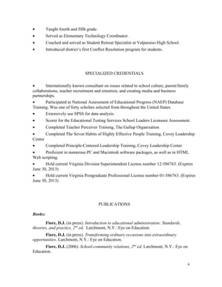 • Taught fourth and fifth grade.
• Served as Elementary Technology Coordinator.
• Coached and served as Student Retreat Specialist at Valparaiso High School.
• Introduced district’s first Conflict Resolution program for students.
SPECIALIZED CREDENTIALS
• Internationally known consultant on issues related to school culture, parent/family
collaborations, teacher recruitment and retention, and creating media and business
partnerships.
• Participated in National Assessment of Educational Progress (NAEP) Database
Training. Was one of forty scholars selected from throughout the United States.
• Extensively use SPSS for data analysis.
• Scorer for the Educational Testing Services School Leaders Licensure Assessment.
• Completed Teacher Perceiver Training, The Gallup Organization
• Completed The Seven Habits of Highly Effective People Training, Covey Leadership
Center
• Completed Principle-Centered Leadership Training, Covey Leadership Center
• Proficient in numerous PC and Macintosh software packages, as well as in HTML
Web scripting.
• Hold current Virginia Division Superintendent License number 12-586763. (Expires
June 30, 2013)
• Hold current Virginia Postgraduate Professional License number 01-586763. (Expires
June 30, 2013)
PUBLICATIONS
Books:
Fiore, D.J. (in press). Introduction to educational administration: Standards,
theories, and practice, 2nd
ed. Larchmont, N.Y.: Eye on Education.
Fiore, D.J. (in press). Transforming ordinary occasions into extraordinary
opportunities. Larchmont, N.Y.: Eye on Education.
Fiore, D.J. (2006). School-community relations, 2nd
ed. Larchmont, N.Y.: Eye on
Education.
4
 