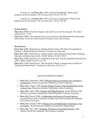 Vockell, E.L. and Fiore, D.J. (1993). Electronic gradebooks: What current
programs can do for teachers. The Clearing House, 66 (3), 141-145.
Vockell, E.L. and Fiore, D.J. (1993). Electronic test generators: What current
programs can do for teachers. The Clearing House, 66 (6), 356-362.
Invited Articles:
Fiore, D.J. (2000). In hostile company, stay on the move and fix your gaze. The School
Administrator, 57 (9).
Fiore, D.J. (2000). Assessing the culture of your school: Leadership behaviors and student
achievement. Newsletter of the Indiana Principals Leadership Academy.
Book Reviews:
Fiore, D.J. (2004). Book Review, Shaping School Culture: The Heart of Leadership by
Terrence E. Diehl and Kent D. Peterson. Contemporary Education.
Fiore, D.J. (2002). Book Review, School, Family, and Community Partnerships: Preparing
Educators and Improving Schools. NASSP Bulletin, 85 (627), 85-87.
Fiore, D.J. (2000). Book Review, Education and the Soul: Toward a Spiritual Curriculum by
John P. Miller. Middle Ground, 4 (1), 47.
Fiore, D.J. (1998). Book Review, The Discipline of Hope: Learning from a Lifetime of
Teaching by Herbert Kohl. Contemporary Education, LXX (1), 57.
SELECTED PRESENTATIONS
1. Fiore, D.J. (September, 2008). Difficult Parent Conversations: Do’s and Don’ts
for Educators. Progressive Business Publications Audio Conference.
2. Fiore, D.J. (August, 2008). Hiring the Best Teachers: What Administrators Need
to Know Now. Progressive Business Publications Audio Conference.
3. Fiore, D.J. (April, 2008). Dealing with Difficult Parents. Annual Meeting of the
National Association of Elementary School Principals. Nashville, Tennessee.
4. Fiore, D.J. (March, 2008). Collaborating with Parents to Promote Success.
Annual Meeting of the Association of Supervision and Curriculum Development.
New Orleans, Louisiana.
5. Fiore, D.J. (October, 2007). Merging Text with Multimedia Technologies: Tips
for Authors. The International Conference on the Book. Madrid, Spain.
6. Fiore, D.J. (July, 2007). Engaging All Parents as Community Partners. High
Schools That Work Conference. New Orleans, Louisiana.
6
 
