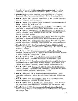 7. Fiore, D.J. (August, 2006). Motivating and Inspiring Our Staff. Brownsburg
Community School Corporation Administrative Retreat. Columbus, Indiana.
8. Fiore, D.J. (August, 2006). What Great Leaders Do Differently. Brownsburg
Community School Corporation Administrative Retreat. Columbus, Indiana.
9. Fiore, D.J. (June, 2006). Recruiting and Retaining the Best Teachers. Progressive
Business Publications Audio Conference.
10. Fiore, D.J. (April, 2006). Dealing with Difficult Parents. Webcast for Knowledge
Delivery Systems. New York, New York.
11. Fiore, D.J. (April 2006). Collaborating with Stakeholders. Annual Meeting of the
Association for Supervision and Curriculum Development. Chicago, Illinois.
12. Fiore, D.J. (August, 2005). Dealing with Difficult Parents: And With Parents in
Difficult Situations. Annual Meeting of the Stitching R.K. Central Schools.
Curacao, Netherlands Antilles.
13. Fiore, D.J. (April 2005). Dealing with Difficult Parents. Annual Meeting of the
Association for Supervision and Curriculum Development. Orlando, Florida.
14. Fiore, D.J. (April 2004). Dealing with Difficult Parents. Annual Meeting of the
National Association of Elementary School Principals. San Francisco, California.
15. Fiore, D.J. (April 2004). Does Your Leadership Meet the ISLLC Standards?
Annual Meeting of the National Association of Elementary School Principals. San
Francisco, California.
16. Fiore, D.J. (March 2004). Parent Involvement Means More Than Baking
Brownies. Virginia Association of Elementary School Principals Annual Assistant
Principals Conference. Williamsburg, Virginia.
17. Fiore, D.J. (February 2004) The SACS Process Eases Transitions for All
Stakeholders. Annual Virginia SACS Conference. Williamsburg, Virginia.
18. Fiore, D.J. (April 2003). Three Opportunities to Shine: Creating Winning Parent-
Teacher Conferences, Open Houses, and Convocations. Annual Meeting of the
National Association of Elementary School Principals. Anaheim, California.
19. Fiore, D.J. (April, 2003). Dealing With Difficult Parents: And With Parents in
Difficult Situations. Virginia Association of Elementary School Principals Annual
Assistant Principals Conference. Williamsburg, Virginia.
20. Fiore, D.J. (November, 2002). Working with Challenging Parents. Virginia
Association of Elementary School Principals Annual Conference. Williamsburg,
Virginia.
21. Fiore, D.J. (April, 2002). Leadership for Reform. A Television Series of the
Virginia Department of Education. Richmond, Virginia.
22. Fiore, D.J. (April, 2002). A Wise Old Owl Lived in an Oak. Annual Meeting of
the National Association of Elementary School Principals. San Antonio, Texas.
23. Fiore, D.J. (March, 2002). Growing Internally Through External Feedback.
Annual Meeting of the Association for Supervision and Curriculum Development.
San Antonio, Texas.
7
 