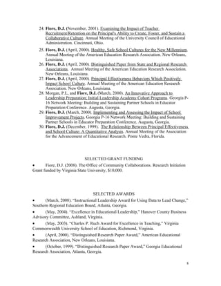 24. Fiore, D.J. (November, 2001). Examining the Impact of Teacher
Recruitment/Retention on the Principal's Ability to Create, Foster, and Sustain a
Collaborative Culture. Annual Meeting of the University Council of Educational
Administration. Cincinnati, Ohio.
25. Fiore, D.J. (April, 2000). Healthy, Safe School Cultures for the New Millennium.
Annual Meeting of the American Education Research Association. New Orleans,
Louisiana.
26. Fiore, D.J. (April, 2000). Distinguished Paper from State and Regional Research
Associations. Annual Meeting of the American Education Research Association.
New Orleans, Louisiana.
27. Fiore, D.J. (April, 2000). Principal Effectiveness Behaviors Which Positively
Impact School Culture. Annual Meeting of the American Education Research
Association. New Orleans, Louisiana.
28. Morgan, P.L, and Fiore, D.J. (March, 2000). An Innovative Approach to
Leadership Preparation; Initial Leadership Academy Cohort Programs. Georgia P-
16 Network Meeting: Building and Sustaining Partner Schools in Educator
Preparation Conference. Augusta, Georgia.
29. Fiore, D.J. (March, 2000). Implementing and Assessing the Impact of School
Improvement Projects. Georgia P-16 Network Meeting: Building and Sustaining
Partner Schools in Educator Preparation Conference. Augusta, Georgia.
30. Fiore, D.J. (December, 1999). The Relationship Between Principal Effectiveness
and School Culture: A Quantitative Analysis. Annual Meeting of the Association
for the Advancement of Educational Research. Ponte Vedra, Florida.
SELECTED GRANT FUNDING
• Fiore, D.J. (2008). The Office of Community Collaborations. Research Initiation
Grant funded by Virginia State University, $10,000.
SELECTED AWARDS
• (March, 2008). “Instructional Leadership Award for Using Data to Lead Change,”
Southern Regional Education Board, Atlanta, Georgia.
• (May, 2004). “Excellence in Educational Leadership,” Hanover County Business
Advisory Committee, Ashland, Virginia.
• (May, 2003). “Charles P. Ruch Award for Excellence in Teaching,” Virginia
Commonwealth University School of Education, Richmond, Virginia.
• (April, 2000). “Distinguished Research Paper Award,” American Educational
Research Association, New Orleans, Louisiana.
• (October, 1999). “Distinguished Research Paper Award,” Georgia Educational
Research Association, Atlanta, Georgia.
8
 