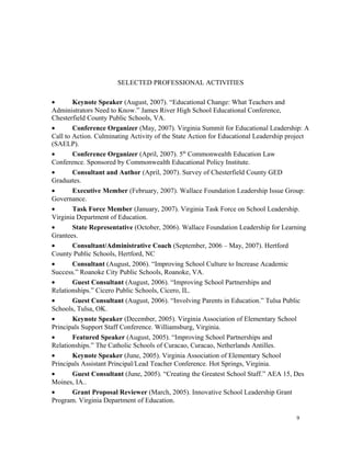 SELECTED PROFESSIONAL ACTIVITIES
• Keynote Speaker (August, 2007). “Educational Change: What Teachers and
Administrators Need to Know.” James River High School Educational Conference,
Chesterfield County Public Schools, VA.
• Conference Organizer (May, 2007). Virginia Summit for Educational Leadership: A
Call to Action. Culminating Activity of the State Action for Educational Leadership project
(SAELP).
• Conference Organizer (April, 2007). 5th
Commonwealth Education Law
Conference. Sponsored by Commonwealth Educational Policy Institute.
• Consultant and Author (April, 2007). Survey of Chesterfield County GED
Graduates.
• Executive Member (February, 2007). Wallace Foundation Leadership Issue Group:
Governance.
• Task Force Member (January, 2007). Virginia Task Force on School Leadership.
Virginia Department of Education.
• State Representative (October, 2006). Wallace Foundation Leadership for Learning
Grantees.
• Consultant/Administrative Coach (September, 2006 – May, 2007). Hertford
County Public Schools, Hertford, NC
• Consultant (August, 2006). “Improving School Culture to Increase Academic
Success.” Roanoke City Public Schools, Roanoke, VA.
• Guest Consultant (August, 2006). “Improving School Partnerships and
Relationships.” Cicero Public Schools, Cicero, IL.
• Guest Consultant (August, 2006). “Involving Parents in Education.” Tulsa Public
Schools, Tulsa, OK.
• Keynote Speaker (December, 2005). Virginia Association of Elementary School
Principals Support Staff Conference. Williamsburg, Virginia.
• Featured Speaker (August, 2005). “Improving School Partnerships and
Relationships.” The Catholic Schools of Curacao, Curacao, Netherlands Antilles.
• Keynote Speaker (June, 2005). Virginia Association of Elementary School
Principals Assistant Principal/Lead Teacher Conference. Hot Springs, Virginia.
• Guest Consultant (June, 2005). “Creating the Greatest School Staff.” AEA 15, Des
Moines, IA..
• Grant Proposal Reviewer (March, 2005). Innovative School Leadership Grant
Program. Virginia Department of Education.
9
 