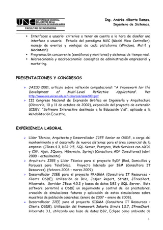 Ing. Andrés Alberto Ramos.
                                                                  Ingeniero de Sistemas.


        Interfaces a usuario: criterios a tener en cuenta a la hora de diseñar una
         interface a usuario. Estudio del paradigma MVC (Model View Controller),
         manejo de eventos y ventajas de cada plataforma (Windows, Motif y
         Macintosh).
        Programación concurrente (semáforos y monitores) y sistemas de tiempo real.
        Microeconomía y macroeconomía: conceptos de administración empresarial y
         marketing.



PRESENTACIONES Y CONGRESOS

       JAIIO 2001, artículo sobre reflexión computacional: "A Framework for the
        Development    of      Multi-Level    Reflective     Applications".  Ver
        http://www.exa.unicen.edu.ar/~cmarcos/asse2001.pdf
       III Congreso Nacional de Expresión Gráfica en Ingeniería y Arquitectura
        (Olavarría, 10 y 11 de octubre de 2002), exposición del proyecto de extensión
        SIDEV, "Software Interactivo destinado a la Educación Vial", aplicado a la
        Rehabilitación Ecuestre.



EXPERIENCIA LABORAL

    Líder Técnico, Arquitecto y Desarrollador J2EE Senior en OSDE, a cargo del
     mantenimiento y el desarrollo de nuevos sistemas para el área comercial de la
     empresa. (JBoss-4.3, DB2 9.5, SQL Server, Postgres, Web Services con AXIS
     y CXF, Ajax, JQuery, Hibernate, Spring) (Consultora ADP Consultores) (abril
     2009 – actualmente)
    Arquitecto J2EE y Líder Técnico para el proyecto RyDP (Red, Domicilios y
     Parques) para Telefónica.      Proyecto liderado por IBM (Consultora IT
     Resources). (febrero 2008 – marzo 2009)
    Desarrollador J2EE para el proyecto PRAGMA (Consultora IT Resources –
     Cliente OSDE). Utilización de Brio, Jasper Report, Struts, JFreeChart,
     Hibernate. Servidor JBoss 4.0.2 y bases de datos DB2 y SQL Server. Este
     software permitirá a OSDE un seguimiento y control de los prestadores,
     creación de simulaciones futuras y aplicación de estas simulaciones sobre
     muestras de población concretas. (enero de 2007 – enero de 2008).
    Desarrollador J2EE para el proyecto SIGMA (Consultora IT Resources –
     Cliente OSDE). Utilización del framework Jakarta Struts 1.2.7, JFreeChart,
     Hibernate 3.1, utilizando una base de datos DB2, Eclipse como ambiente de

                                                                                      3
 