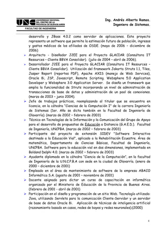 Ing. Andrés Alberto Ramos.
                                                           Ingeniero de Sistemas.


    desarrollo y JBoss 4.0.2 como servidor de aplicaciones. Este proyecto
    representa un software que permite la estimación futura de población, ingresos
    y gastos médicos de los afiliados de OSDE. (mayo de 2006 – diciembre de
    2006)
   Arquitecto - Diseñador J2EE para el Proyecto GLACIAR (Consultora IT
    Resources – Cliente BBVA Consolidar). (julio de 2004 – abril de 2006).
   Desarrollador J2EE para el Proyecto GLACIAR (Consultora IT Resources –
    Cliente BBVA Consolidar). Utilización del framework Jakarta Struts 1.1, Tiles,
    Jasper Report (reportes PDF), Apache AXIS (manejo de Web Services),
    Oracle 8i, JSP, Javascript, Remote Scripting. Websphere 5.0 Application
    Developer y Websphere 3.0 Application Server. Se diseño un framework que
    amplia la funcionalidad de Struts incorporando un nivel de administración de
    transacciones de base de datos y administración de un pool de conexiones.
    (marzo de 2003 – junio 2004).
   Jefe de trabajos prácticos, reemplazando al titular que se encuentra en
    licencia, en la cátedra “Ciencias de la Computación I” de la carrera Ingeniería
    de Sistemas (1er. Año se dicta también en la Facultad de Ingeniería de
    Olavarría). (marzo de 2002 – febrero de 2003)
   Técnico en Tecnologías de la Información y la Comunicación del Grupo de Apoyo
    para el desarrollo de propuestas de Educación a Distancia (G.A.E.D.). Facultad
    de Ingeniería, UNCPBA. (marzo de 2002 – febrero de 2003)
   Participante del proyecto de extensión SIDEV "Software Interactivo
    destinado a la Educación Vial", aplicado a la Rehabilitación Ecuestre. Área de
    matemática, Departamento de Ciencias Básicas, Facultad de Ingeniería,
    UNCPBA. Software para la educación vial en dos dimensiones, implementado en
    Boldand Delphi 4.0. (marzo de 2002 – febrero de 2003)
   Ayudante diplomado en la cátedra “Ciencia de la Computación”, en la facultad
    de Ingeniería de la U.N.C.P.B.A con sede en la ciudad de Olavarría. (enero de
    2000 – diciembre de 2001)
   Empleado en el área de mantenimiento de software de la empresa ABACO
    Informática S.A. (agosto de 2001 – noviembre de 2001)
   Docente asignado para dictar un curso de capacitación en informática
    organizado por el Ministerio de Educación de la Provincia de Buenos Aires.
    (febrero de 2001 - abril de 2001)
   Participación en el diseño y programación de un sitio Web. Tecnología utilizada:
    Java, utilizando Servlets para la comunicación Cliente-Servidor y un servidor
    de base de datos Oracle 8i. Aplicación de técnicas de inteligencia artificial
    (razonamiento basado en casos, redes de bayes y redes neuronales).(2000)


                                                                                  4
 