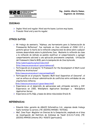 Ing. Andrés Alberto Ramos.
                                                               Ingeniero de Sistemas.




IDIOMAS

    Ingles: Nivel oral regular. Nivel escrito bueno. Lectura muy bueno.
    Francés: Nivel oral y escrito regular.



OTROS DATOS

       Mi trabajo de seminario, “Alpheus, una herramienta para la Instanciación de
        Frameworks Reflexivos”, fue realizado en Java utilizando el JSDK 1.2.2 y
        permite aplicar la teoría de la reflexión computacional de datos sobre cualquier
        sistema desarrollado sobre la plataforma Java. Mediante la reflexión de clase
        o la reflexión de método es posible modificar el comportamiento a agregar
        comportamiento adicional a una aplicación previamente compilada. Utilización
        del framework Jakarta BCEL para la manipulación de Java bytecode.
        (http://jakarta.apache.org/bcel/index.html)
        (http://www.exa.unicen.edu.ar/~jpryor/alpheus.zip)
       Participación en el proyecto "A Framework for the Development of Multi-Level
        Reflective Architecture"
       (http://www.exa.unicen.edu.ar/~cmarcos/asse01.pdf)
       Participación en el proyecto "Dynamic Multi-level Separation of Concerns", el
        cual se enfoca en ofrecer administración de conflictos entre entidades de una
        arquitectura reflexiva.
       (http://www.exa.unicen.edu.ar/~jpryor/dmsoc.html)
       Experiencia en el desarrollo de aplicaciones web utilizando servlets y JSP.
        Experiencia en J2EE, WebSphere Application Developer y              WebSphere
        Application Server.
       Experiencia en PL/SQL y bases de datos relacionales Oracle 8i.



REFERENCIAS

    Eduardo Cobo: gerente de ABACO Informática S.A., empresa donde trabaje
     hasta terminar la carrera. (TE: (02293) 444188 / 427036).
    MsC. Jane Pryor: Magíster en Ciencias de la Computación, empleada en el área
     de investigación del Instituto de Sistemas de Tandil (I.S.I.S.T.A.N). (TE:
     (02293) 444430 (interno 24) / 431672 (particular)).


                                                                                      5
 