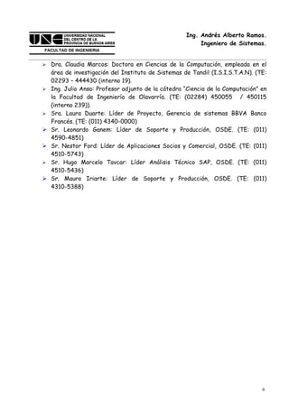 Ing. Andrés Alberto Ramos.
                                                          Ingeniero de Sistemas.


   Dra. Claudia Marcos: Doctora en Ciencias de la Computación, empleada en el
    área de investigación del Instituto de Sistemas de Tandil (I.S.I.S.T.A.N). (TE:
    02293 – 444430 (interno 19).
   Ing. Julio Anso: Profesor adjunto de la cátedra “Ciencia de la Computación” en
    la Facultad de Ingeniería de Olavarría. (TE: (02284) 450055 / 450115
    (interno 239)).
   Sra. Laura Duarte: Líder de Proyecto, Gerencia de sistemas BBVA Banco
    Francés. (TE: (011) 4340-0000)
   Sr. Leonardo Ganem: Líder de Soporte y Producción, OSDE. (TE: (011)
    4590-4851)
   Sr. Nestor Ford: Líder de Aplicaciones Socios y Comercial, OSDE. (TE: (011)
    4510-5743)
   Sr. Hugo Marcelo Tavcar: Líder Análisis Técnico SAP, OSDE. (TE: (011)
    4510-5436)
   Sr. Mauro Iriarte: Líder de Soporte y Producción, OSDE. (TE: (011)
    4310-5388)




                                                                                 6
 