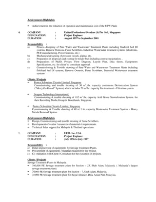 Achievements Highlights

     •   Achievement in the reduction of operation and maintenance cost of the UPW Plant.

4.   COMPANY                   :        United Professional Services (S) Pte Ltd., Singapore
     DESIGNATION               :        Project Engineer
     DURATION                  :        August 1997 to September 2001

     Responsibility :
     a)     Process designing of Pure Water and Wastewater Treatment Plants including fluidized bed DI
            systems, Reverse Osmosis, Fume Scrubbers, Industrial Wastewater treatment systems (electronic,
            PCB manufacturing, Power Stations, etc.)
     b)     Mechanical designing of pressure vessels, piping, etc.
     c)     Preparation of proposals and costing for tender bids including contract negotiation. .
     d)     Preparations of P&ID, Process Flow Diagram, Layout Plan, Data sheets, Equipments
            Specifications, etc. for client’s / consultant approval.
     e)     Commissioning & Trouble shooting of Pure Water and Wastewater Treatment Plants including
            fluidized bed DI systems, Reverse Osmosis, Fume Scrubbers, Industrial Wastewater treatment
            systems

     Clients / Projects
     •     Pentex Schweizer Circuits Limited, Singapore
           Commissioning and trouble shooting of 30 m3 /hr. capacity continuous De-ionization System
           (“Merry Go Round” System) which includes 70 m3/hr. capacity Pre-treatment – Filtration system.

     •     Seagate Technology International,
           Commissioning & trouble shooting of 182 m3 /hr. capacity Acid Waste Neutralization System. for
           their Recording Media Group in Woodlands, Singapore.

     •   Pentex Schweizer Circuits Limited, Singapore
         Commissioning & Trouble shooting of 40 m3 / hr. capacity Wastewater Treatment System – Heavy
         Metals Removal System.

     Achievements Highlights
     • Design, Commissioning and trouble shooting of Fume Scrubbers.
     • Development of vendor / resources of materials / requirements.
     • Technical Sales support for Malaysia & Thailand operations.

5.   COMPANY                   :        UEM. Inc. USA
     DESIGNATION               :        Project Engineer
     DURATION                  :        July 1996 to July 1997

     Responsibility :
     a) Detail engineering of equipments for Sewage Treatment Plants.
     b) Procurement of equipments / materials required for the project.
     c) Co-ordination with Client / Consultant for the execution of projects.

     Clients / Projects
     Sewage Treatment Plants in Malaysia.
     • 380,000 PE Sewage treatment plant for Section – 23, Shah Alam, Malaysia. ( Malaysia’s largest
         sewage treatment plant).
     • 70,000 PE Sewage treatment plant for Section – 7, Shah Alam, Malaysia.
     • 35,000 PE Sewage treatment plant for Regal Alliance, Desa Aman Puri, Malaysia.
 