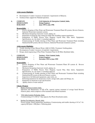 Achievements Highlights

     •   Development of vendor / resources of materials / requirements in Malaysia.
     •   Technical Sales support for Thailand operation.

6.   COMPANY                   :       S &S Industries & Enterprises Limited, India.
     DESIGNATION               :       Design Engineer
     DURATION                  :       June 1995 to July 1996

     Responsibility :
     a)     Process designing of Pure Water and Wastewater Treatment Plants DI systems, Reverse Osmosis,
            Industrial Wastewater treatment systems.
     b)     Mechanical designing of pressure vessels, piping, etc.
     c)     Preparation of proposals and costing for tender bids including contract negotiation. .
     d)     Preparations of P&ID, Process Flow Diagram, Layout Plan, Data sheets, Equipments
            Specifications, etc. for client’s / consultant approval.
     e)     Commissioning & Trouble shooting of Pure Water and Wastewater Treatment Plants including
            fluidized bed DI systems, Reverse Osmosis, Industrial Wastewater treatment systems.

     Achievements Highlights
     • Trouble shooting of their Mineral Water (AQUA COOL) Treatment / bottling plants.
     • Development of vendor / resources of materials / requirements.
     • Design, detail engineering of Pure Water Treatment Plant for IG Mint, Hydrabad, India.

7.   COMPANY                   :       Nuchem – Weir Limited, India.
     DESIGNATION               :       Project Engineer
     DURATION                  :       December 1993 to June 1995

     Responsibility :
     a)     Process designing of Pure Water and Wastewater Treatment Plants DI systems & Reverse
            Osmosis systems.
     b)     Mechanical designing of pressure vessels, piping, etc.
     c)     Preparations of P&ID, Process Flow Diagram, Layout Plan, Data sheets, Equipments
            Specifications, etc. for client’s / consultant approval.
     d)     Commissioning & Trouble shooting of Pure Water and Wastewater Treatment Plants including
            fluidized bed DI systems & Reverse Osmosis systems.
     e)     Inspection of all fabricated equipments, pipe works, etc.
     f)     Performing hydrotests for all pressure vessels, storage tanks, pipes and fittings, etc.
     g)     Preparation of chemicals as per specifications.
     h)      Quality checks of water analysis.

     Clients / Projects
     •     Madras Fertilizers Limited, India.
           Operation and Maintenance of 630 m3/hr. capacity tertiary treatment of sewage based Reverse
           Osmosis plant, which comprises of Pre-treatment and effluent treatment.

     •     VXL India Limited, Porbandar, India.
           Commissioning of 4 x 640 m3 / day capacity Sea Water Desalination plant..

     •     Sterling Tea Industries, Baroda, India
           Process design, Detail engineering, Installation, Commissioning and trouble shooting of 42 m3 / hr.
           capacity RO plant + DM plant + Softening plant.
 