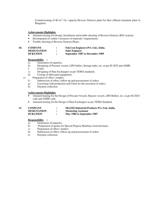 Commissioning of 80 m3 / hr. capacity Reverse Osmosis plant for their effluent treatment plant in
                 Bangalore.


           Achievements Highlights
           • Attained training for Design, Installation and trouble shooting of Reverse Osmosis (RO) systems.
           • Development of vendor / resources of materials / requirements.
           • Trouble shooting of Reverse Osmosis Plants.

10.        COMPANY                   :        Fab.Con Engineers Pvt. Ltd., India.
           DESIGNATION               :        Sales Engineer
           DURATION                  :        September 1987 to December 1989

           Responsibility :
           a)     Generation of enquiries.
           b)     Designing of Pressure vessels, LPG bullets, Storage tanks, etc. as per IS 2825 and ASME
           f      Codes.
           c)     Designing of Heat Exchangers as per TEMA standards.
           d)     Costing of fabricated equipments.
      e)      Preparation of offers / tenders.
           f)     Submission of offers, follow-up and procurement of orders.
           g)     Liasioning with production and Client for the execution of orders.
           h)     Payment collection.

           Achievements Highlights
           • Attained training for the Design of Pressure Vessels, Reactor vessels, LPG Bullets, etc. as per IS 2825-
              code and ASME code.
           • Attained training for the Design of Heat Exchangers as per TEMA Standard.

11.        COMPANY                   :        SKAMS Industrial Products Pvt. Ltd., India.
           DESIGNATION               :        Marketing Assistant
           DURATION                  :        May 1986 to September 1987

           Responsibility :
           a)     Generation of enquiries.
           b)      Preparation of quotes for Special Purpose Machines from Germany..
           c)     Preparation of offers / tenders.
           d)     Submission of offers, follow-up and procurement of orders.
           e)     Payment collection.
 