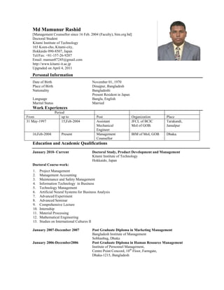 Md Mamunur Rashid
   [Management Counsellor since 16 Feb. 2004 (Faculty), bim.org.bd]
   Doctoral Student
   Kitami Institute of Technology
   165 Koen-cho, Kitami-city,
   Hokkaido 090-8507, Japan
   Tel/Fax: +81-157-26-9207
   Email: mamun87245@gmail.com
   http://www.kitami-it.ac.jp
   Upgraded on April 4, 2011
   Personal Information
   Date of Birth                            November 01, 1970
   Place of Birth                           Dinajpur, Bangladesh
   Nationality                              Bangladeshi
                                            Present Resident in Japan
   Language                                 Bangla, English
   Marital Status                           Married
   Work Experiences
                    Period
From                    up to                  Post                     Organization      Place
31 May-1997             15,Feb-2004            Assistant                JFCL of BCIC      Tarakandi,
                                               Mechanical               MoI of GOB.       Jamalpur
                                               Engineer
   16,Feb-2004         Present                 Management               BIM of MoI, GOB   Dhaka.
                                               Counsellor
   Education and Academic Qualifications
   January 2010- Current                    Doctoral Study, Product Development and Management
                                            Kitami Institute of Technology
                                            Hokkaido, Japan
   Doctoral Course-work:
   1.    Project Management
   2.    Management Accounting
   3.    Maintenance and Safety Management
   4.    Information Technology in Business
   5.    Technology Management
   6.    Artificial Neural Systems for Business Analysis
   7.    Advanced Experiment
   8.    Advanced Seminar
   9.    Comprehensive Lecture
   10.   Internship
   11.   Material Processing
   12.   Mathematical Engineering
   13.   Studies on International Cultures II

   January 2007-December 2007               Post Graduate Diploma in Marketing Management
                                            Bangladesh Institute of Management
                                            Sobhanbag, Dhaka
   January 2006-December2006                Post Graduate Diploma in Human Resource Management
                                            Institute of Personnel Management,
                                            Centre Point Concord, 10th Floor, Farmgate,
                                            Dhaka-1215, Bangladesh
 