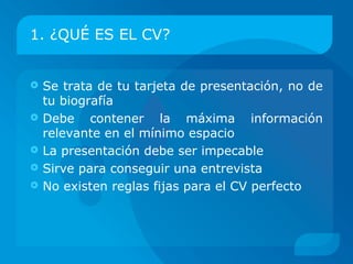 1. ¿QUÉ ES EL CV?


   Se trata de tu tarjeta de presentación, no de
    tu biografía
   Debe contener la máxima información
    relevante en el mínimo espacio
   La presentación debe ser impecable
   Sirve para conseguir una entrevista
   No existen reglas fijas para el CV perfecto
 
