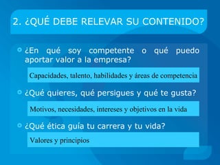 2. ¿QUÉ DEBE REVELAR SU CONTENIDO?

   ¿En qué soy competente o qué valor puedo
    aportar a la empresa?

     Capacidades, talento, habilidades y áreas de competencia

   ¿Qué quieres, qué persigues y qué te gusta?

     Motivos, necesidades, intereses y objetivos en la vida

   ¿Qué ética guía tu carrera y tu vida?
     Valores y principios
 