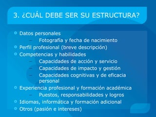 3. ¿CUÁL DEBE SER SU ESTRUCTURA?

   Datos personales
        – Fotografía y fecha de nacimiento
   Perfil profesional (breve descripción del ancla/-s)
   Competencias y habilidades
        – Capacidades de acción y servicio
        – Capacidades de impacto y gestión
        – Capacidades cognitivas y de eficacia
             personal
   Experiencia profesional y formación académica
        – Puestos, responsabilidades y logros
   Idiomas, informática y formación adicional
   Otros (disponibilidad y flexibilidad; pasión e
    intereses)
 