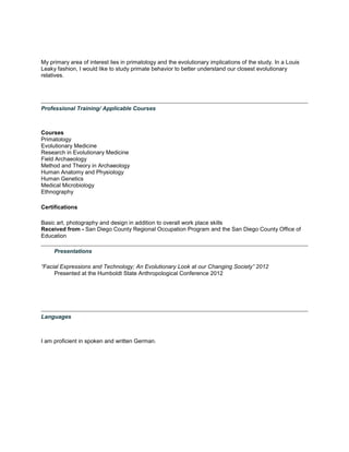 My primary area of interest lies in primatology and the evolutionary implications of the study. In a Louis
Leaky fashion, I would like to study primate behavior to better understand our closest evolutionary
relatives.
Professional Training/ Applicable Courses
Courses
Primatology
Evolutionary Medicine
Research in Evolutionary Medicine
Field Archaeology
Method and Theory in Archaeology
Human Anatomy and Physiology
Human Genetics
Medical Microbiology
Ethnography
Certifications
Basic art, photography and design in addition to overall work place skills
Received from - San Diego County Regional Occupation Program and the San Diego County Office of
Education
Presentations
“Facial Expressions and Technology; An Evolutionary Look at our Changing Society” 2012
Presented at the Humboldt State Anthropological Conference 2012
Languages
I am proficient in spoken and written German.
 