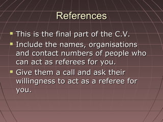 ReferencesReferences
 This is the final part of the C.V.This is the final part of the C.V.
 Include the names, organisationsInclude the names, organisations
and contact numbers of people whoand contact numbers of people who
can act as referees for you.can act as referees for you.
 Give them a call and ask theirGive them a call and ask their
willingness to act as a referee forwillingness to act as a referee for
you.you.
 