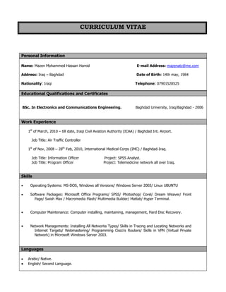 CURRICULUM VITAE
Personal Information
Name: Mazen Mohammed Hassan Hamid E-mail Address: mazenatc@me.com
Address: Iraq – Baghdad Date of Birth: 14th may, 1984
Nationality: Iraqi Telephone: 07901528525
Educational Qualifications and Certificates
BSc. In Electronics and Communications Engineering. Baghdad University, Iraq/Baghdad - 2006
Work Experience
1st
of March, 2010 – till date, Iraqi Civil Aviation Authority (ICAA) / Baghdad Int. Airport.
Job Title: Air Traffic Controller
1st
of Nov, 2008 – 28th
Feb, 2010, International Medical Corps (IMC) / Baghdad-Iraq.
Job Title: Information Officer Project: SPSS Analyst.
Job Title: Program Officer Project: Telemedicine network all over Iraq.
Skills
 Operating Systems: MS-DOS, Windows all Versions/ Windows Server 2003/ Linux UBUNTU
 Software Packages: Microsoft Office Programs/ SPSS/ Photoshop/ Corel/ Dream Weaver/ Front
Page/ Swish Max / Macromedia Flash/ Multimedia Builder/ Matlab/ Hyper Terminal.
 Computer Maintenance: Computer installing, maintaining, management, Hard Disc Recovery.
 Network Managements: Installing All Networks Types/ Skills in Tracing and Locating Networks and
Internet Targets/ Webmastering/ Programming Cisco's Routers/ Skills in VPN (Virtual Private
Network) in Microsoft Windows Server 2003.
Languages
 Arabic/ Native.
 English/ Second Language.
 