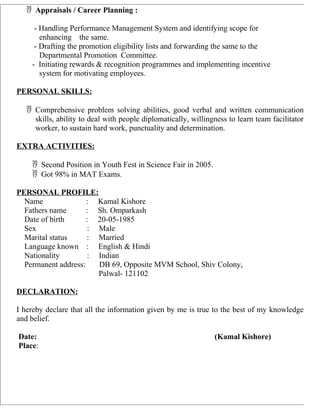  Appraisals / Career Planning :
- Handling Performance Management System and identifying scope for
enhancing the same.
- Drafting the promotion eligibility lists and forwarding the same to the
Departmental Promotion Committee.
- Initiating rewards & recognition programmes and implementing incentive
system for motivating employees.
PERSONAL SKILLS:
 Comprehensive problem solving abilities, good verbal and written communication
skills, ability to deal with people diplomatically, willingness to learn team facilitator
worker, to sustain hard work, punctuality and determination.
EXTRA ACTIVITIES:
 Second Position in Youth Fest in Science Fair in 2005.
 Got 98% in MAT Exams.
PERSONAL PROFILE:
Name : Kamal Kishore
Fathers name : Sh. Omparkash
Date of birth : 20-05-1985
Sex : Male
Marital status : Married
Language known : English & Hindi
Nationality : Indian
Permanent address: DB 69, Opposite MVM School, Shiv Colony,
Palwal- 121102
DECLARATION:
I hereby declare that all the information given by me is true to the best of my knowledge
and belief.
Date: (Kamal Kishore)
Place:
 