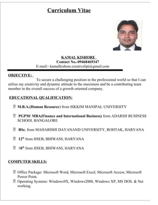 Curriculum Vitae
KAMAL KISHORE
Contact No.-09468469347
E-mail:- kamalkishore.creativelipi@gmail.com
OBJECTIVE:
To secure a challenging position in the professional world so that I can
utilize my creativity and dynamic attitude to the maximum and be a contributing team
member in the overall success of a growth oriented company.
EDUCATIONAL QUALIFICATION:
 M.B.A.(Human Resource) from SIKKIM MANIPAL UNIVERSITY
 PGPM/ MBA(Finance and International Business) from ADARSH BUSINESS
SCHOOL BANGALORE
 BSc. from MAHARISHI DAYANAND UNIVERSITY, ROHTAK, HARYANA
 12th
from HSEB, BHIWANI, HARYANA
 10th
from HSEB, BHIWANI, HARYANA
COMPUTER SKILLS:
 Office Package: Microsoft Word, Microsoft Excel, Microsoft Access, Microsoft
Power Point.
 Operating Systems: Windows9X, Windows2000, Windows XP, MS DOS. & Net
working.
 