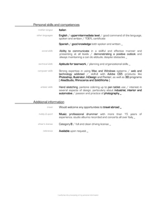 Personal skills and competences
   mother tongue        Italian
  other languages       English / upper-intermediate level / good command of the language,
                        spoken and written / TOEFL certificate
                        Spanish / good knowledge both spoken and written _

       social skills     Ability to communicate in a skillful and effective manner and
                         presenting at all levels / demonstrating a positive outlook and
                         always maintaining a can do attitude, despite obstacles _

   technical skills     Aptitude for teamwork / planning and organizational skills _

   computer skills      Strong expertise in using Mac and Windows systems / web and
                        technology addicted / skilfull with Adobe CS5 products like
                        Photoshop, Illustrator, InDesign and Painter, as well as 3D programs
                        [ AliasStudio, Rhinoceros and SolidWorks ]

     artistic skills    Hand sketching, pantone coloring up to pen tablet use / interest in
                        several aspects of design, particulary about industrial, interior and
                        automotive / passion and practice of photography _


Additional information
             travel     Would welcome any opportunities to travel abroad _

   hobby & sport        Music: professional drummer with more than 15 years of
                        experience, studio albums recorded and concerts all over Italy _

   driver’s license     Category B / full and clean driving license _

        reference       Available upon request _




                       I authorise the processing of my personal information
 