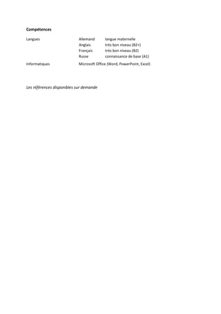 Compétences
Langues Allemand langue maternelle
Anglais très bon niveau (B2+)
Français très bon niveau (B2)
Russe connaissance de base (A1)
Informatiques Microsoft Office (Word, PowerPoint, Excel)
Les références disponibles sur demande
 