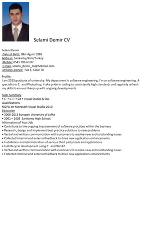 Selami Demir CV
Selami Demir
Date of Birth: 08st Agust 1988
Address: Sarıkamış/Kars/Turkey
Mobile: 0545 786 63 87
E-mail: selami_demir_36@hotmail.com
Driving Licence: Full E, Clear TR
Profile:
I am 2013 graduate of university. My department is software engineering. I'm an software engineering. A
specialist in C and Photoshop, I take pride in coding to consistently high standards and regularly refresh
my skills to ensure I keep up with ongoing developments.
Skills Summary
• C • C++ • C# • Visual Studio & SQL
Qualifications
MCPD on Microsoft Visual Studio 2010
Education
• 2008-2013 Europen University of Lefke
• 2001 – 2005 Sarıkamış High School.
Information of Your Job
• Contribute to the ongoing improvement of software practices within the business
• Research, design and implement best practice solutions to new problems
• Verbal and written communication with customers to resolve new and outstanding issues
• Collected internal and external feedback to drive new application enhancements
• Installation and administration of various third party tools and applications
• Full lifecycle development using C and Win32
• Verbal and written communication with customers to resolve new and outstanding issues
• Collected internal and external feedback to drive new application enhancements

 