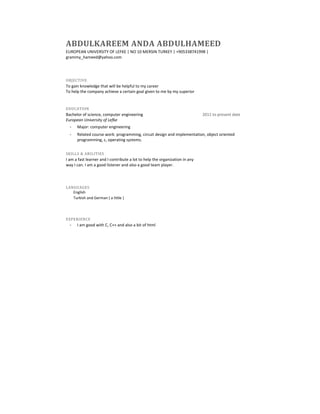 ABDULKAREEM ANDA ABDULHAMEED
EUROPEAN UNIVERSITY OF LEFKE | NO 10 MERSIN TURKEY | +905338741998 |
grammy_hameed@yahoo.com

OBJECTIVE

To gain knowledge that will be helpful to my career
To help the company achieve a certain goal given to me by my superior

EDUCATION

Bachelor of science, computer engineering
European University of Lefke

2011 to present date

Major: computer engineering
Related course work: programming, circuit design and implementation, object oriented
programming, c, operating systems.
SKILLS & ABILITIES

I am a fast learner and I contribute a lot to help the organization in any
way I can. I am a good listener and also a good team player.

LANGUAGES

English
Turkish and German ( a little )

EXPERIENCE

I am good with C, C++ and also a bit of html

 